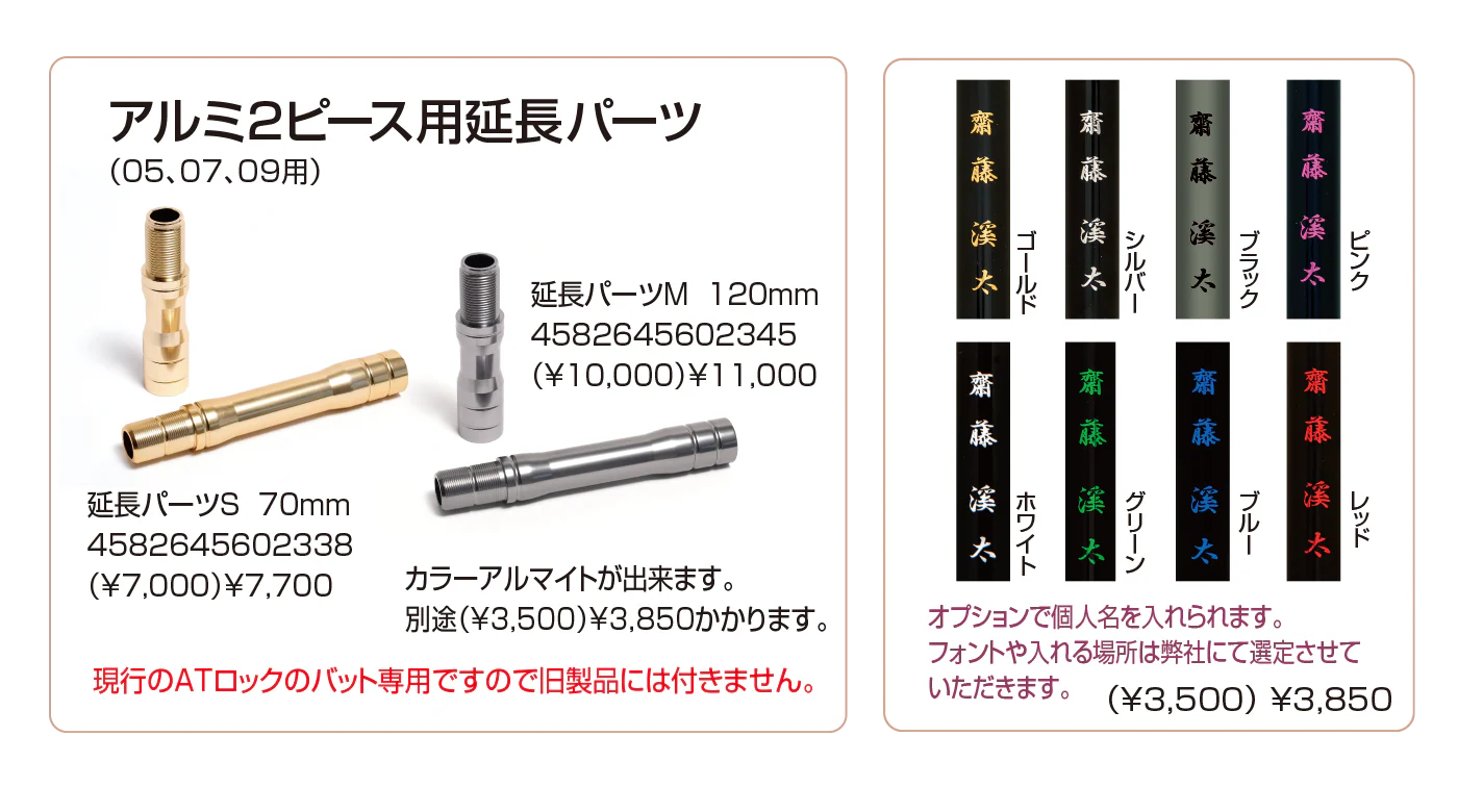 アルミ２ピース用延長パーツ
(05,07,09用)
カラーアルマイトができます。別途(¥3,500)¥3,850かかります

現行のATロックのバット専用ですので、旧製品にはお使いいただけません。

オプションで個人名を入れることができます。フォントや入れる場所は弊社にて選定させていただきます。(¥3,500)¥3,850
