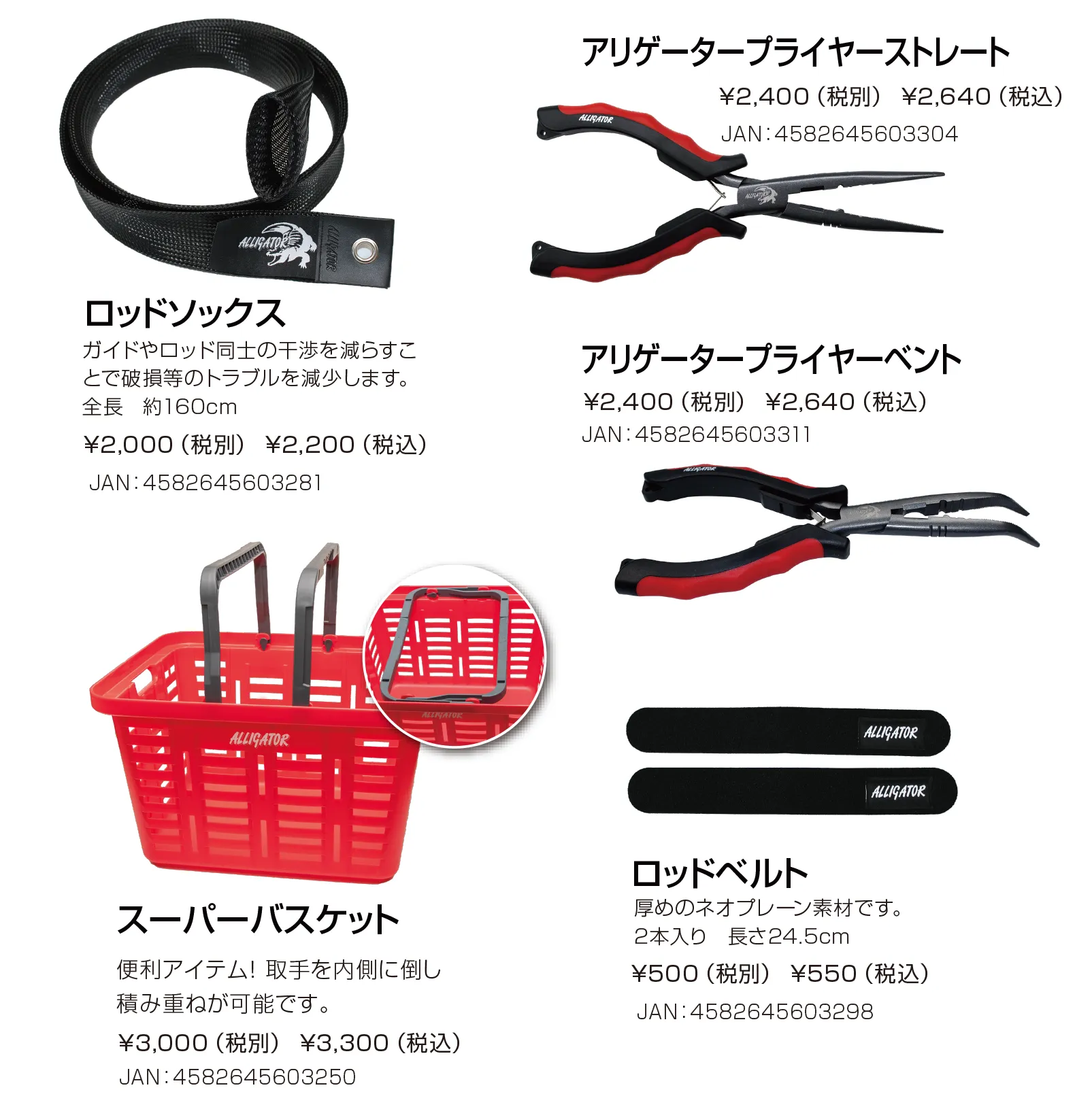 ロッドソックス
ガイドやロッド同士の干渉を減らすことで破損等のトラブルを減少させます。全長約160cm

スーパーバスケット
便利アイテム！取手を内側に倒すと積み重ねが可能です。

アリゲータープライヤーストレート

アリゲータープライヤーベント

アリゲーターロッドベルト
厚めのネオプレーン素材です。2本入り。長さ24.5cm