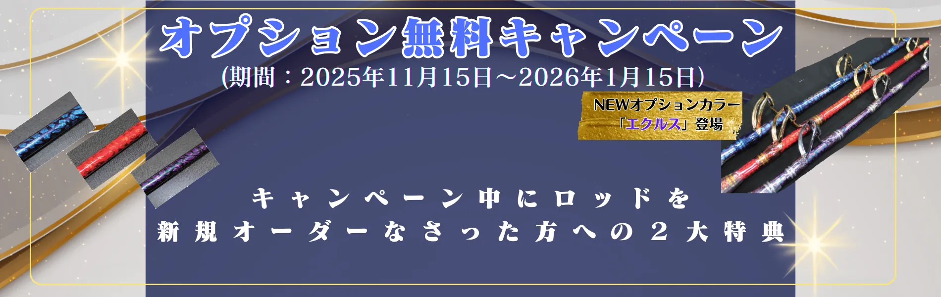 オプション無料キャンペーン
(期間:2025年11月15日〜2026年1月15日)
キャンペーン中にロッドを新規オーダーなさった方への2大特典
NEWオプションカラー「エクルス」登場